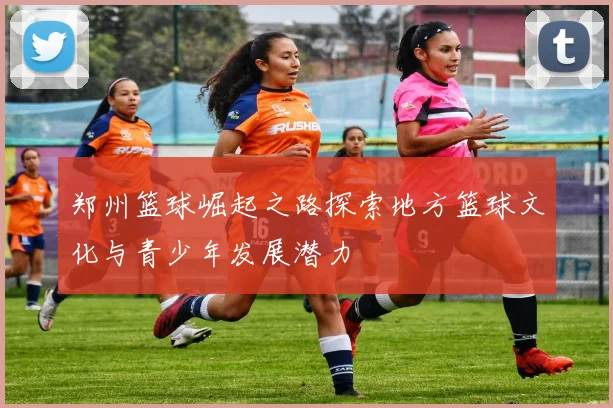 郑州篮球崛起之路探索地方篮球文化与青少年发展潜力