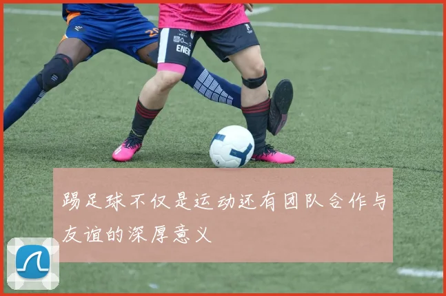 踢足球不仅是运动还有团队合作与友谊的深厚意义