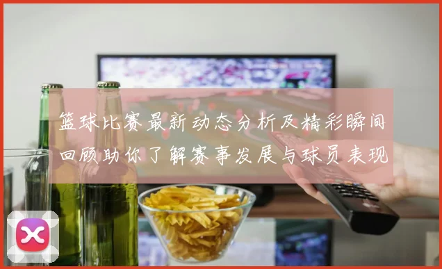 篮球比赛最新动态分析及精彩瞬间回顾助你了解赛事发展与球员表现