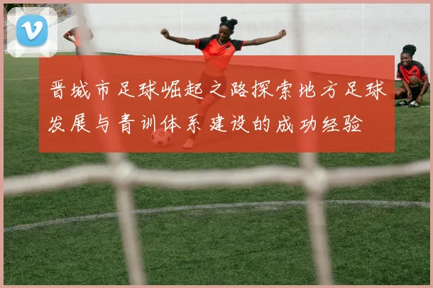 晋城市足球崛起之路探索地方足球发展与青训体系建设的成功经验