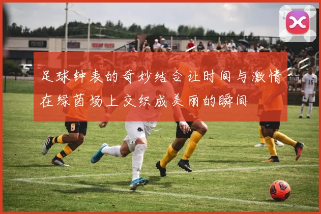 足球钟表的奇妙结合让时间与激情在绿茵场上交织成美丽的瞬间