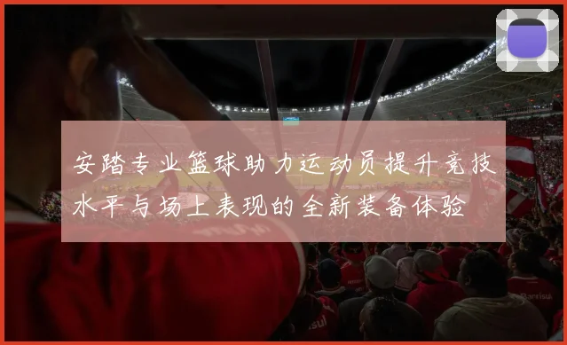 安踏专业篮球助力运动员提升竞技水平与场上表现的全新装备体验