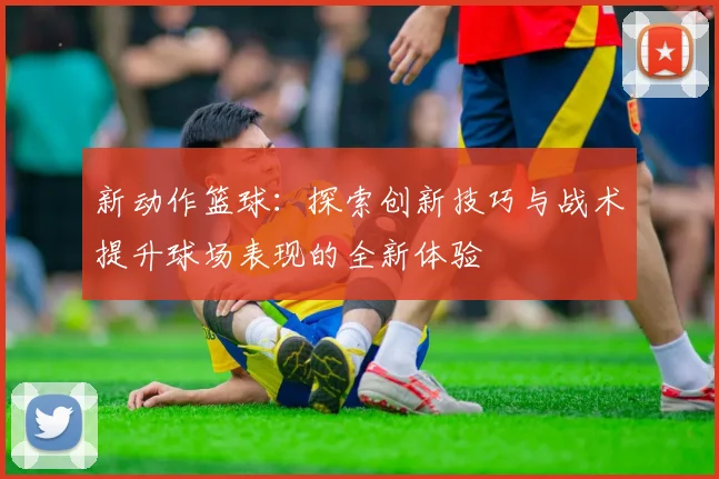 新动作篮球：探索创新技巧与战术提升球场表现的全新体验