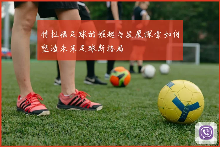 特拉福足球的崛起与发展探索如何塑造未来足球新格局
