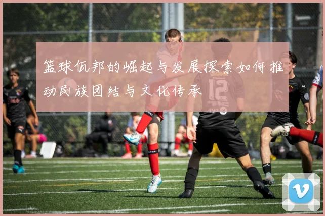 篮球佤邦的崛起与发展探索如何推动民族团结与文化传承